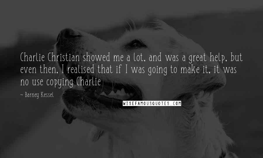 Barney Kessel Quotes: Charlie Christian showed me a lot, and was a great help, but even then, I realised that if I was going to make it, it was no use copying Charlie
