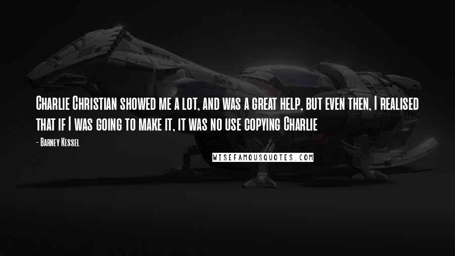 Barney Kessel Quotes: Charlie Christian showed me a lot, and was a great help, but even then, I realised that if I was going to make it, it was no use copying Charlie