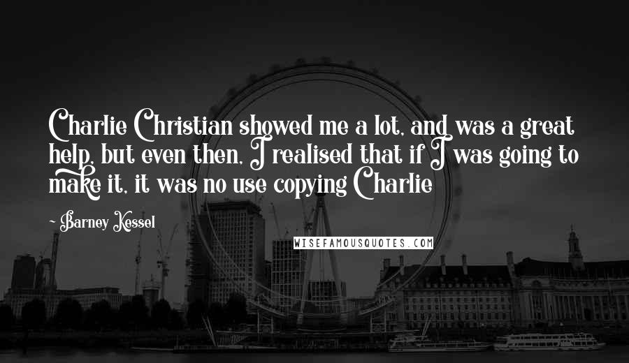 Barney Kessel Quotes: Charlie Christian showed me a lot, and was a great help, but even then, I realised that if I was going to make it, it was no use copying Charlie