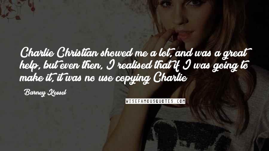 Barney Kessel Quotes: Charlie Christian showed me a lot, and was a great help, but even then, I realised that if I was going to make it, it was no use copying Charlie