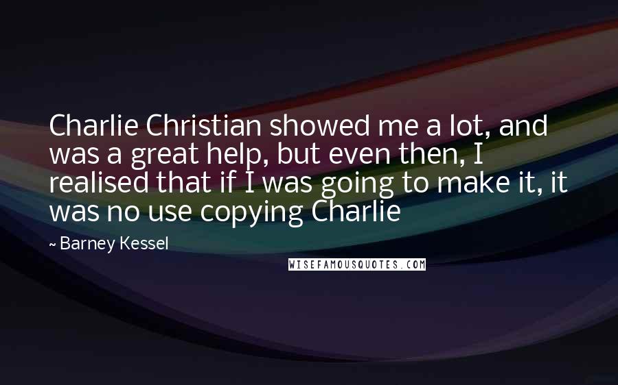 Barney Kessel Quotes: Charlie Christian showed me a lot, and was a great help, but even then, I realised that if I was going to make it, it was no use copying Charlie