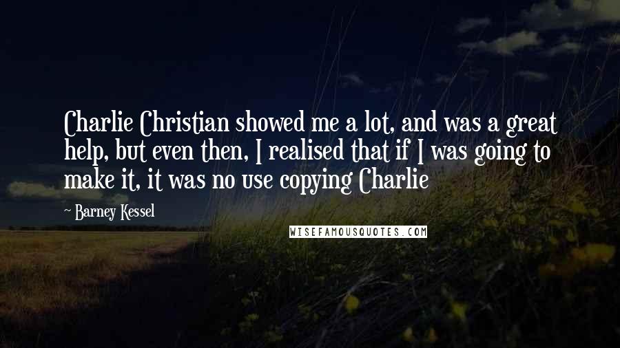 Barney Kessel Quotes: Charlie Christian showed me a lot, and was a great help, but even then, I realised that if I was going to make it, it was no use copying Charlie