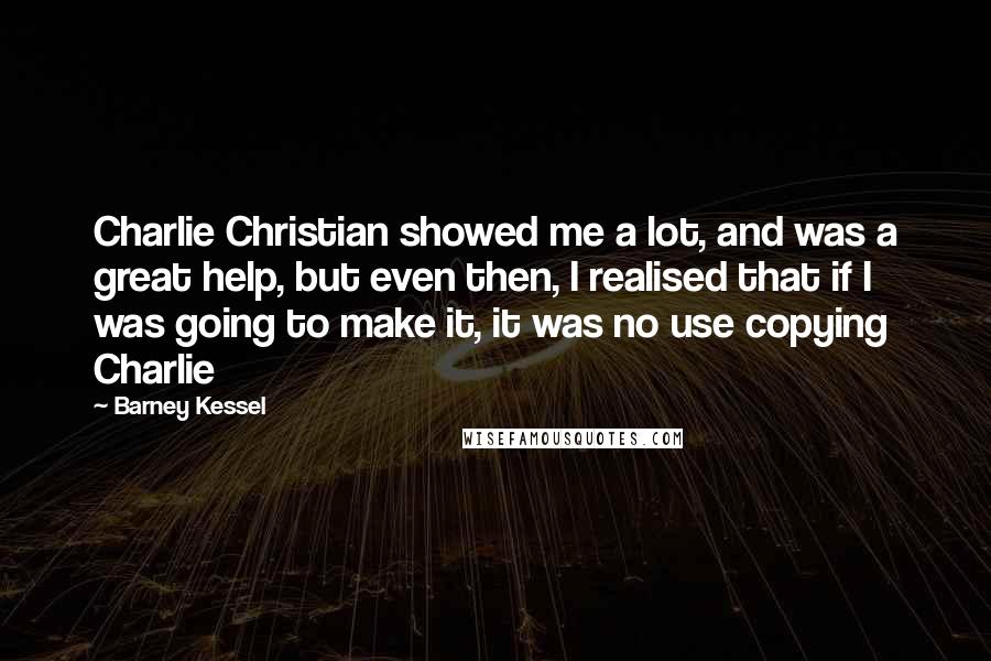 Barney Kessel Quotes: Charlie Christian showed me a lot, and was a great help, but even then, I realised that if I was going to make it, it was no use copying Charlie