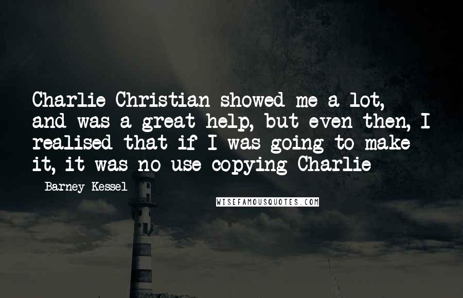 Barney Kessel Quotes: Charlie Christian showed me a lot, and was a great help, but even then, I realised that if I was going to make it, it was no use copying Charlie