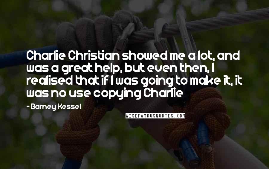 Barney Kessel Quotes: Charlie Christian showed me a lot, and was a great help, but even then, I realised that if I was going to make it, it was no use copying Charlie