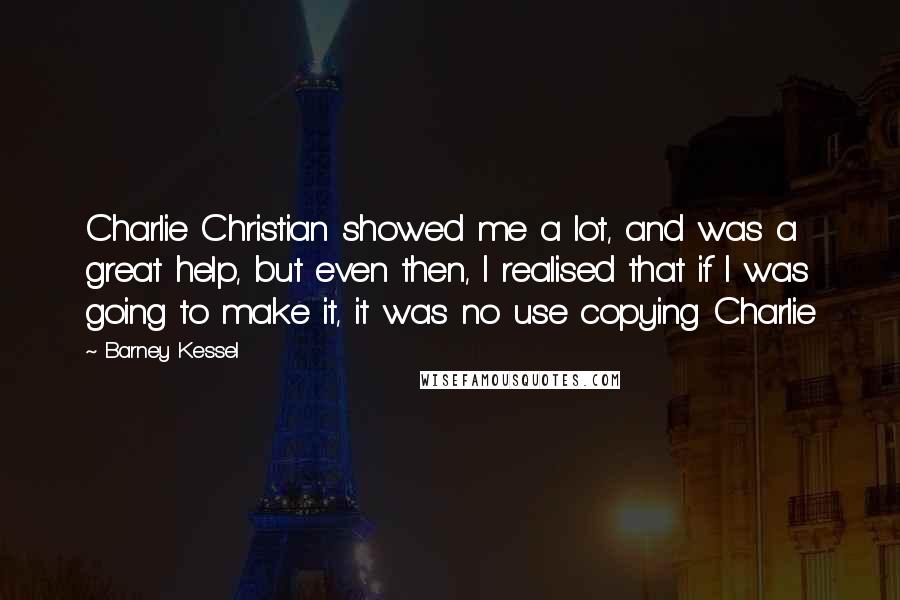 Barney Kessel Quotes: Charlie Christian showed me a lot, and was a great help, but even then, I realised that if I was going to make it, it was no use copying Charlie