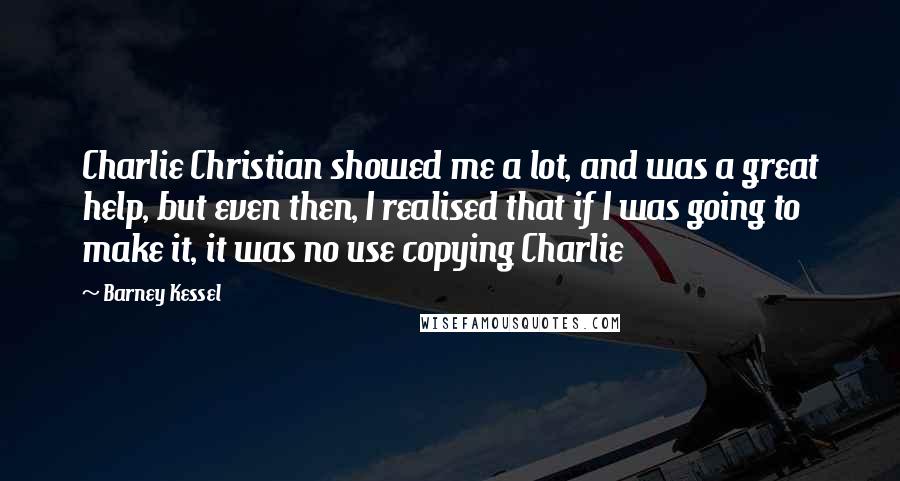Barney Kessel Quotes: Charlie Christian showed me a lot, and was a great help, but even then, I realised that if I was going to make it, it was no use copying Charlie