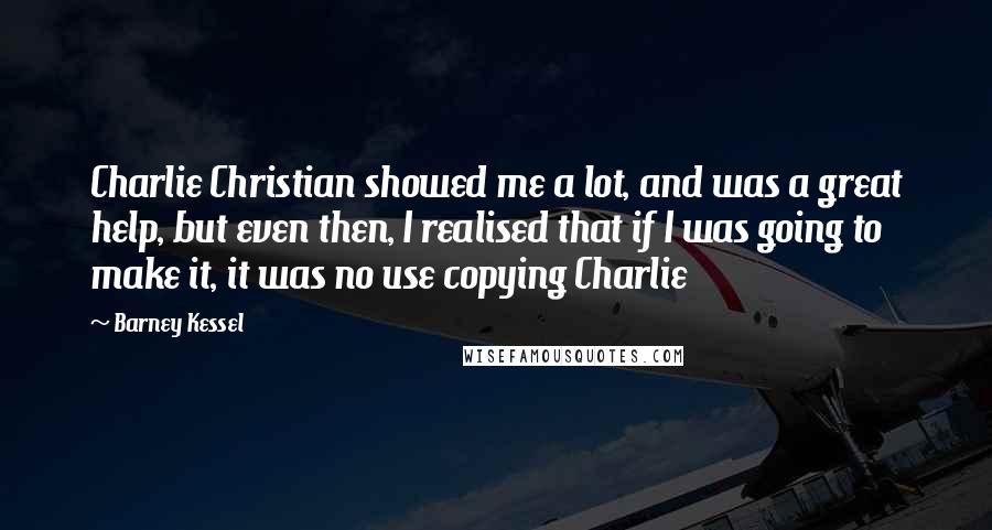 Barney Kessel Quotes: Charlie Christian showed me a lot, and was a great help, but even then, I realised that if I was going to make it, it was no use copying Charlie