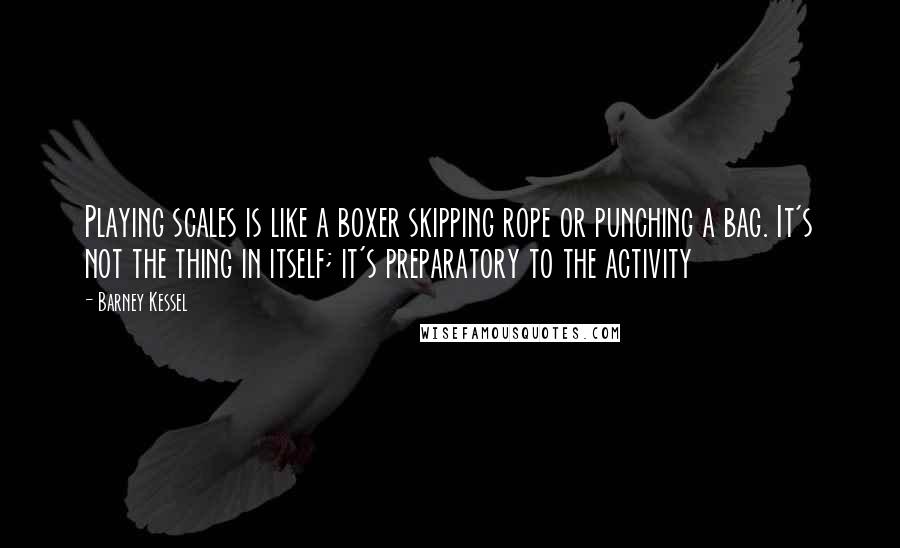 Barney Kessel Quotes: Playing scales is like a boxer skipping rope or punching a bag. It's not the thing in itself; it's preparatory to the activity