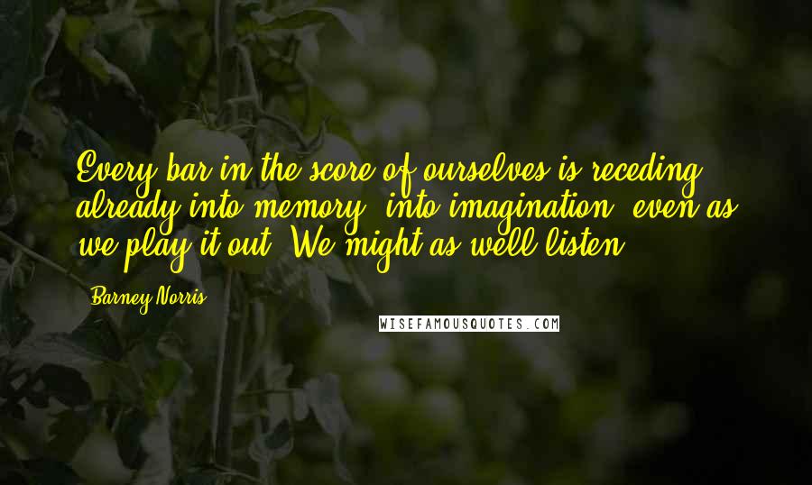 Barney Norris Quotes: Every bar in the score of ourselves is receding already into memory, into imagination, even as we play it out. We might as well listen.