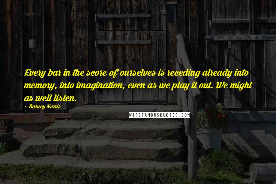 Barney Norris Quotes: Every bar in the score of ourselves is receding already into memory, into imagination, even as we play it out. We might as well listen.