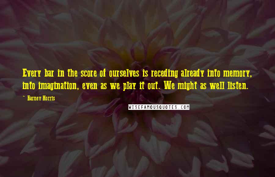 Barney Norris Quotes: Every bar in the score of ourselves is receding already into memory, into imagination, even as we play it out. We might as well listen.