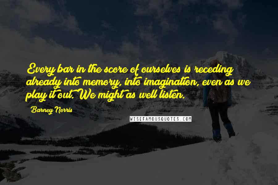 Barney Norris Quotes: Every bar in the score of ourselves is receding already into memory, into imagination, even as we play it out. We might as well listen.