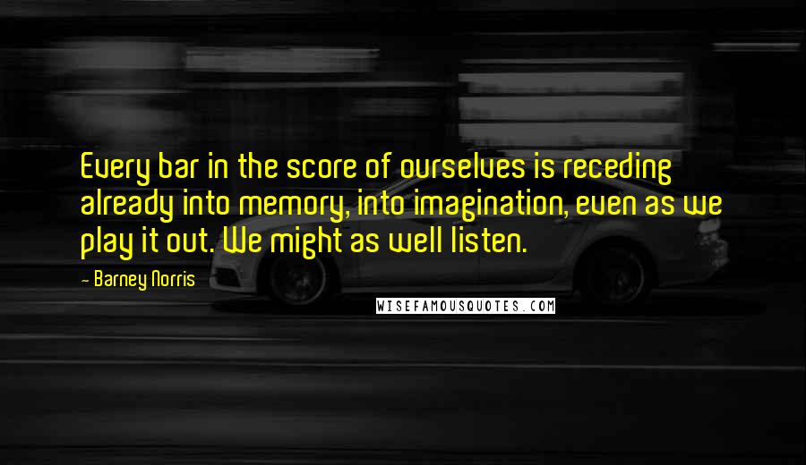 Barney Norris Quotes: Every bar in the score of ourselves is receding already into memory, into imagination, even as we play it out. We might as well listen.