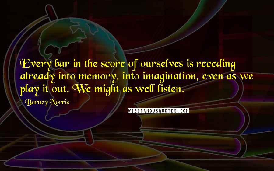 Barney Norris Quotes: Every bar in the score of ourselves is receding already into memory, into imagination, even as we play it out. We might as well listen.