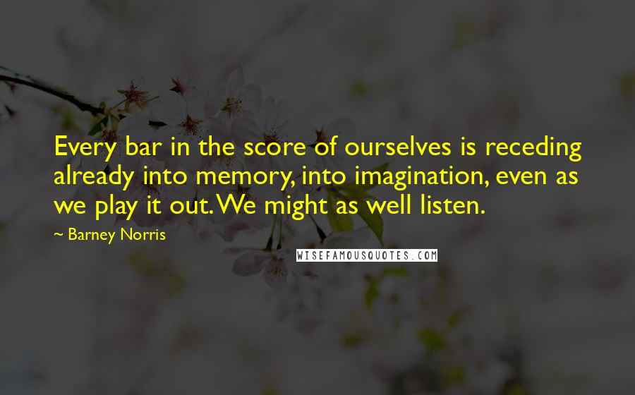 Barney Norris Quotes: Every bar in the score of ourselves is receding already into memory, into imagination, even as we play it out. We might as well listen.