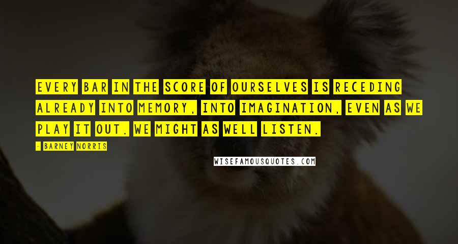 Barney Norris Quotes: Every bar in the score of ourselves is receding already into memory, into imagination, even as we play it out. We might as well listen.