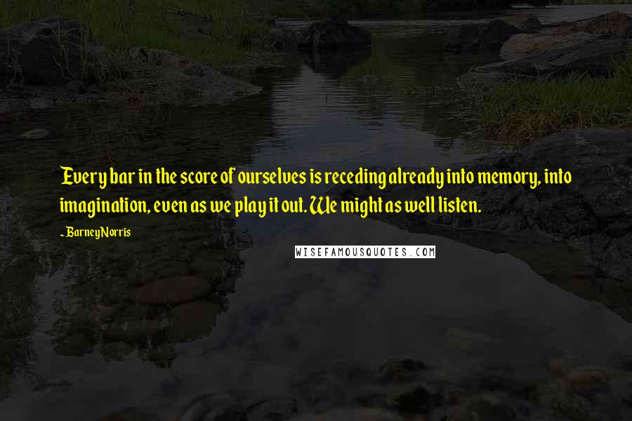 Barney Norris Quotes: Every bar in the score of ourselves is receding already into memory, into imagination, even as we play it out. We might as well listen.