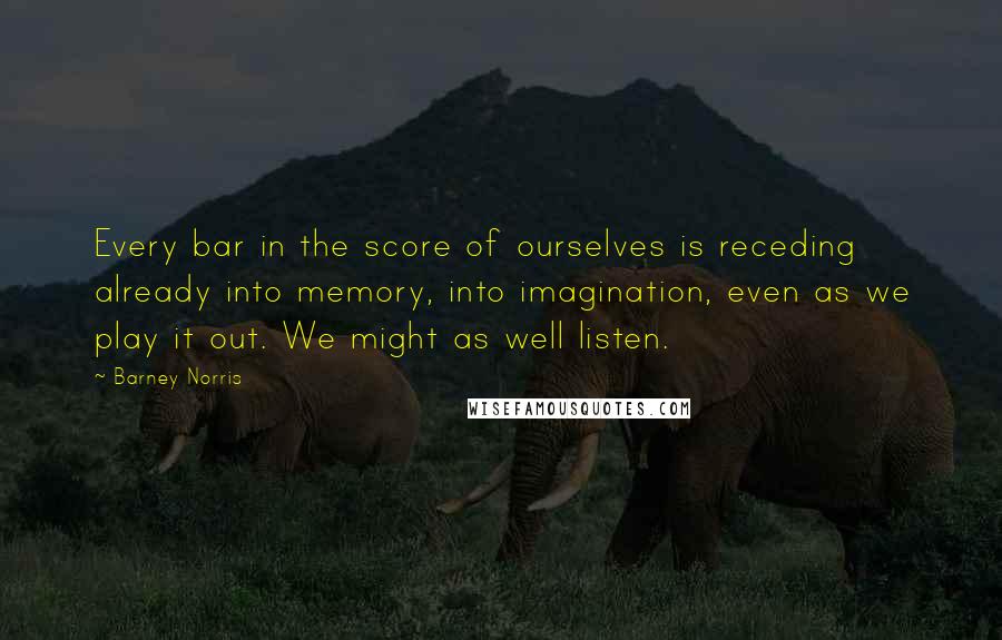 Barney Norris Quotes: Every bar in the score of ourselves is receding already into memory, into imagination, even as we play it out. We might as well listen.