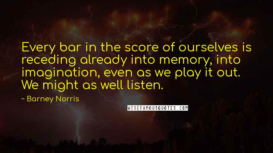 Barney Norris Quotes: Every bar in the score of ourselves is receding already into memory, into imagination, even as we play it out. We might as well listen.