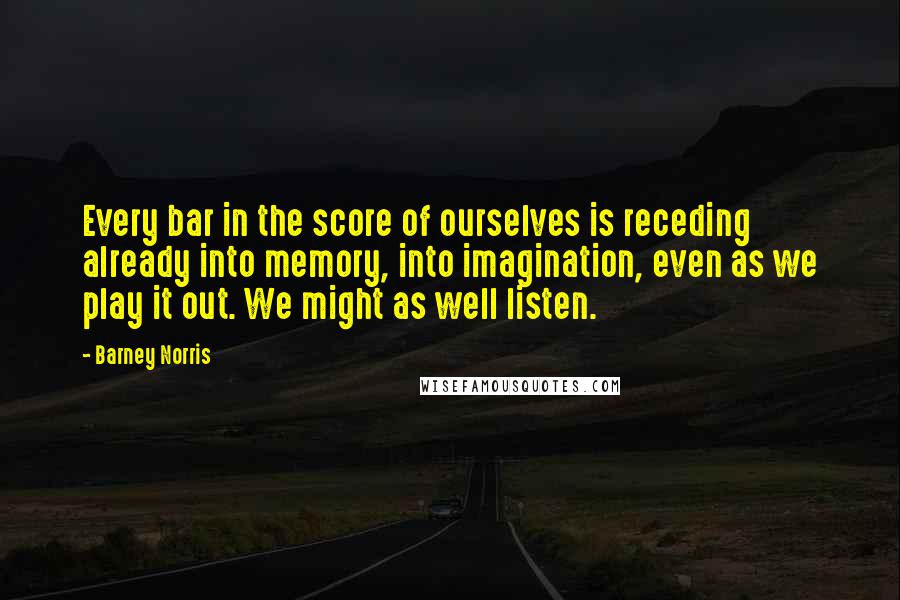 Barney Norris Quotes: Every bar in the score of ourselves is receding already into memory, into imagination, even as we play it out. We might as well listen.
