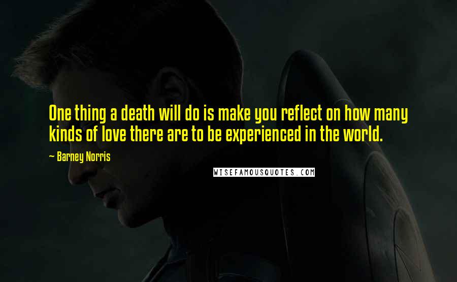 Barney Norris Quotes: One thing a death will do is make you reflect on how many kinds of love there are to be experienced in the world.