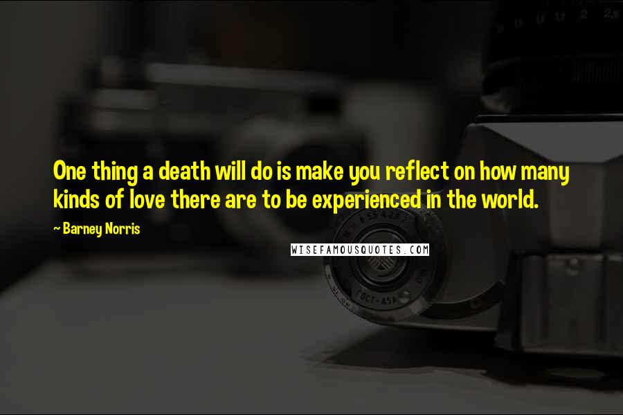 Barney Norris Quotes: One thing a death will do is make you reflect on how many kinds of love there are to be experienced in the world.