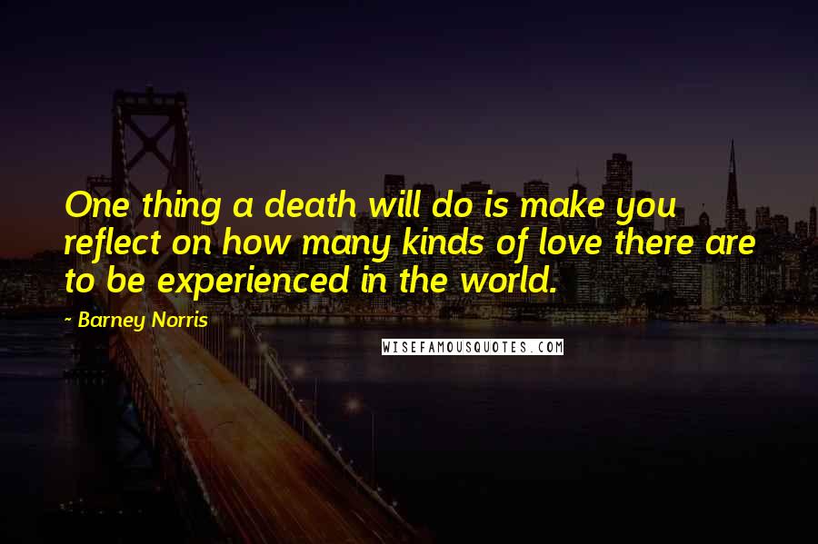 Barney Norris Quotes: One thing a death will do is make you reflect on how many kinds of love there are to be experienced in the world.