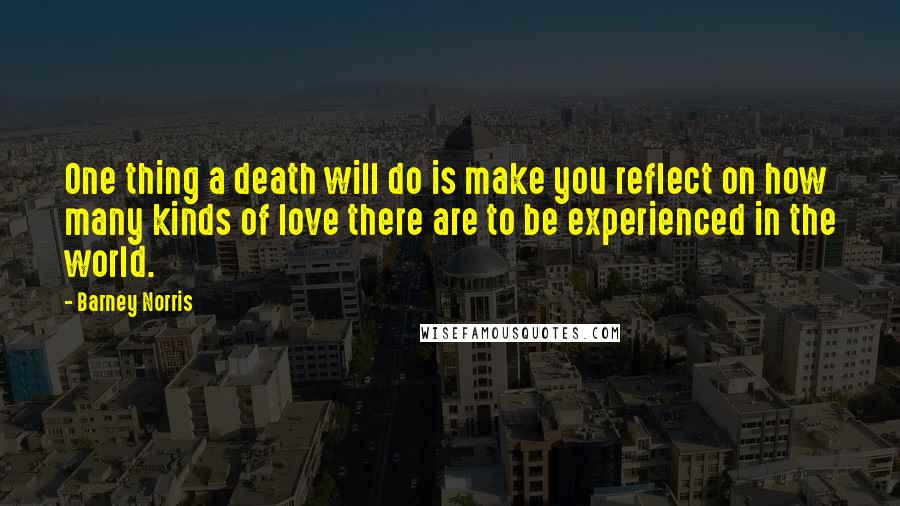 Barney Norris Quotes: One thing a death will do is make you reflect on how many kinds of love there are to be experienced in the world.