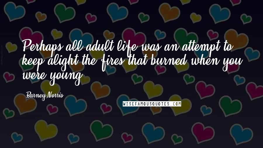 Barney Norris Quotes: Perhaps all adult life was an attempt to keep alight the fires that burned when you were young.