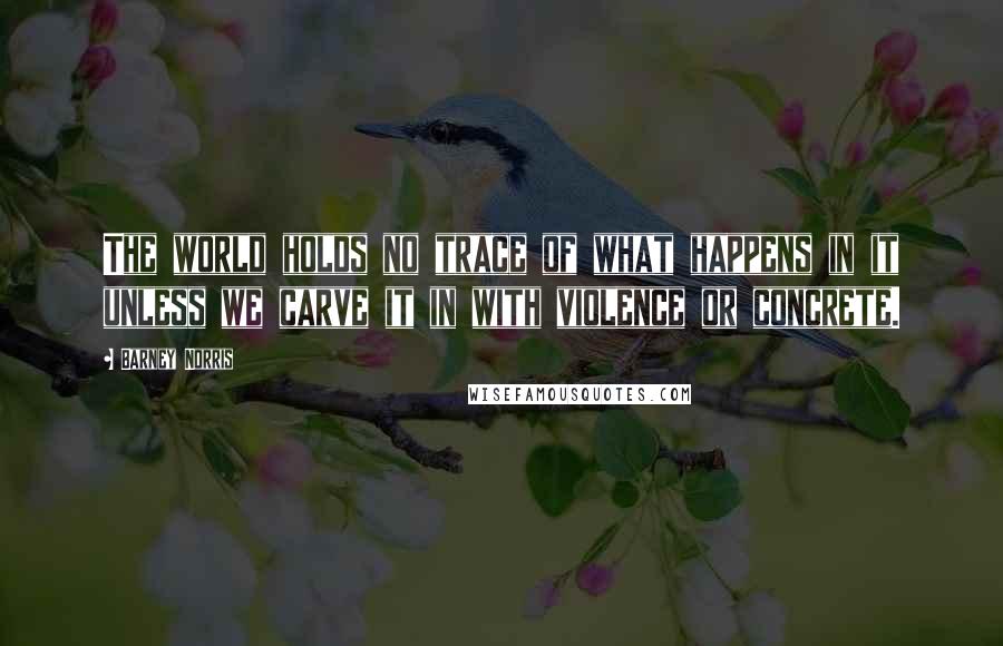 Barney Norris Quotes: The world holds no trace of what happens in it unless we carve it in with violence or concrete.