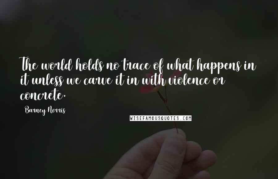 Barney Norris Quotes: The world holds no trace of what happens in it unless we carve it in with violence or concrete.