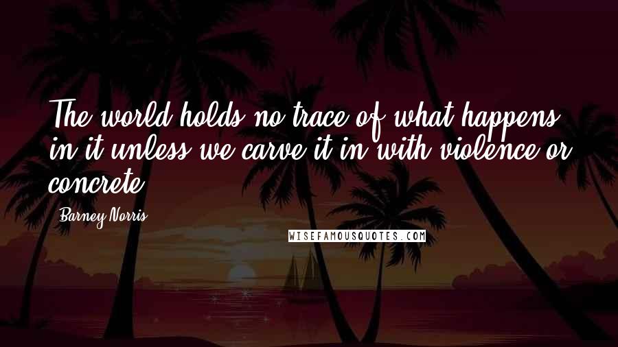 Barney Norris Quotes: The world holds no trace of what happens in it unless we carve it in with violence or concrete.