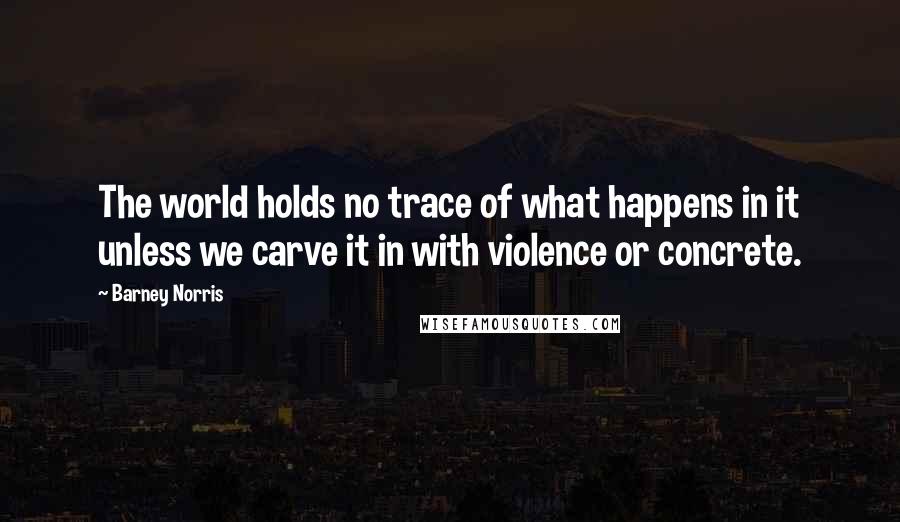 Barney Norris Quotes: The world holds no trace of what happens in it unless we carve it in with violence or concrete.