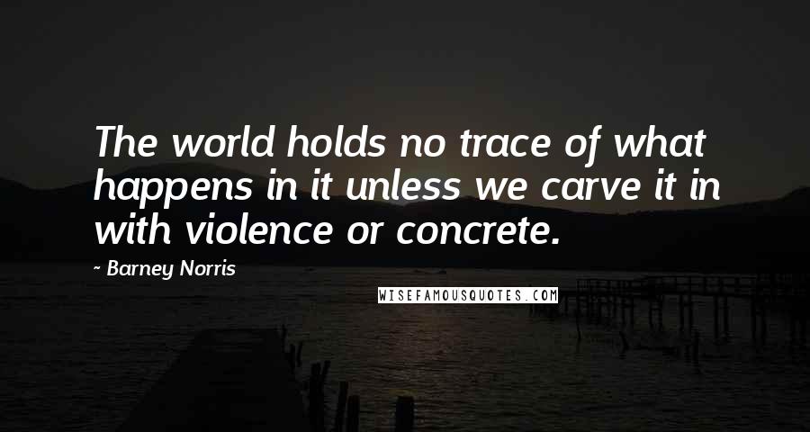 Barney Norris Quotes: The world holds no trace of what happens in it unless we carve it in with violence or concrete.