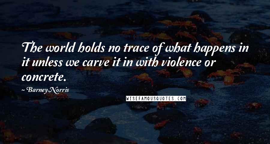Barney Norris Quotes: The world holds no trace of what happens in it unless we carve it in with violence or concrete.
