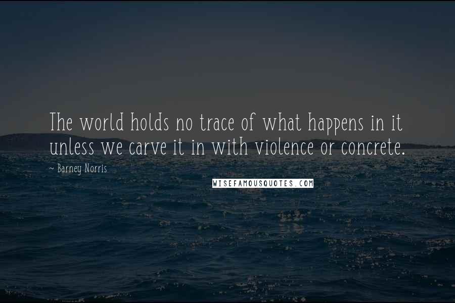 Barney Norris Quotes: The world holds no trace of what happens in it unless we carve it in with violence or concrete.