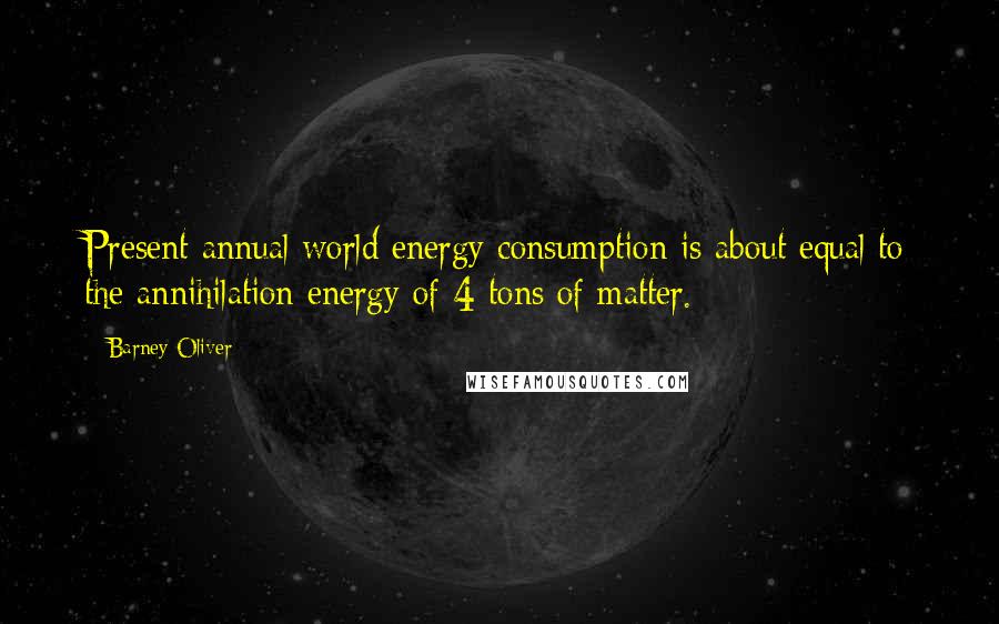 Barney Oliver Quotes: Present annual world energy consumption is about equal to the annihilation energy of 4 tons of matter.