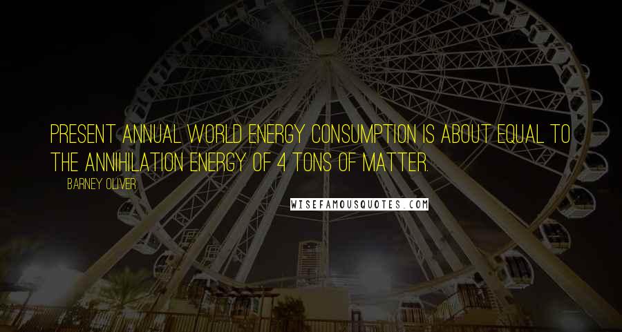 Barney Oliver Quotes: Present annual world energy consumption is about equal to the annihilation energy of 4 tons of matter.