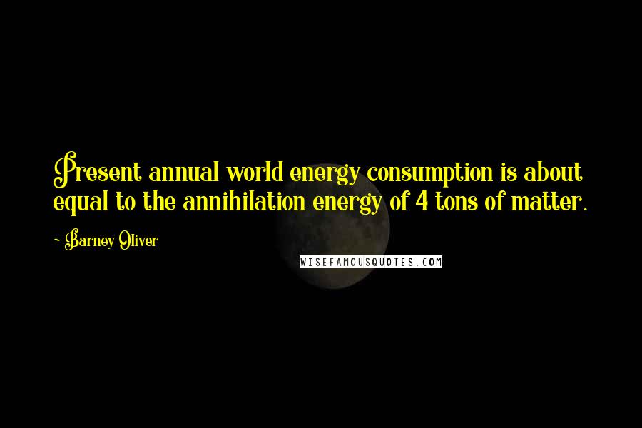Barney Oliver Quotes: Present annual world energy consumption is about equal to the annihilation energy of 4 tons of matter.