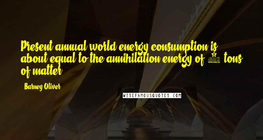 Barney Oliver Quotes: Present annual world energy consumption is about equal to the annihilation energy of 4 tons of matter.