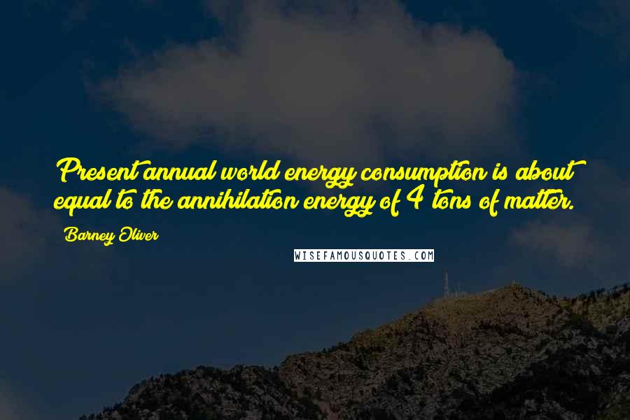 Barney Oliver Quotes: Present annual world energy consumption is about equal to the annihilation energy of 4 tons of matter.