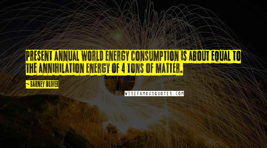 Barney Oliver Quotes: Present annual world energy consumption is about equal to the annihilation energy of 4 tons of matter.