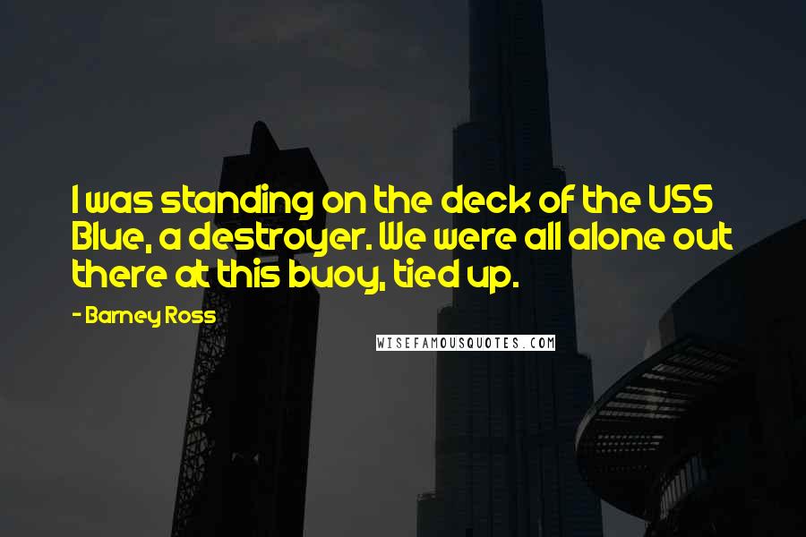 Barney Ross Quotes: I was standing on the deck of the USS Blue, a destroyer. We were all alone out there at this buoy, tied up.