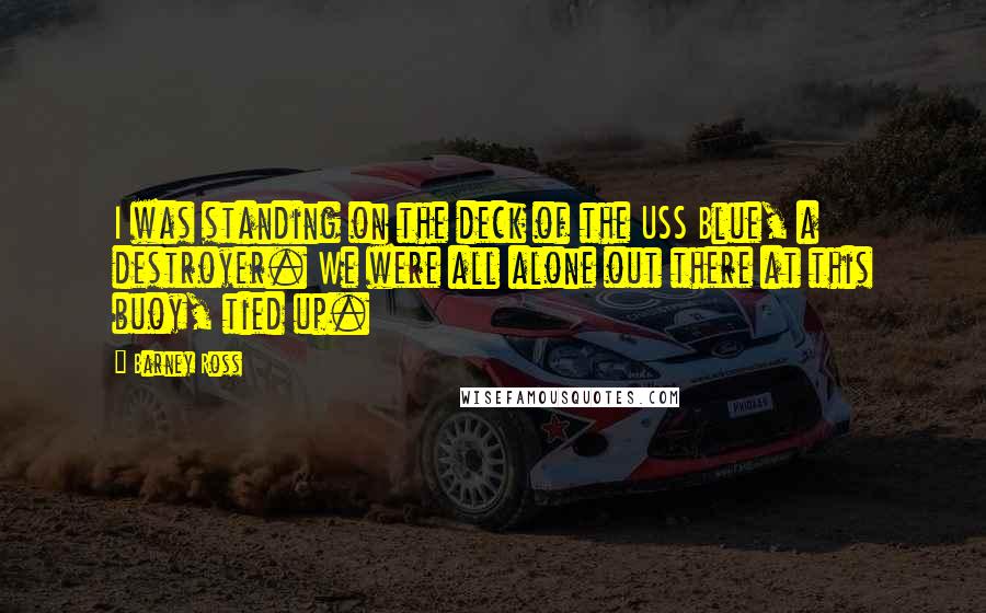 Barney Ross Quotes: I was standing on the deck of the USS Blue, a destroyer. We were all alone out there at this buoy, tied up.