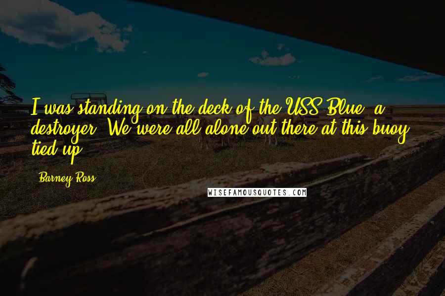 Barney Ross Quotes: I was standing on the deck of the USS Blue, a destroyer. We were all alone out there at this buoy, tied up.