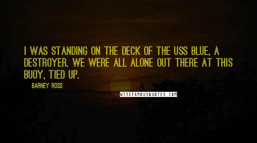 Barney Ross Quotes: I was standing on the deck of the USS Blue, a destroyer. We were all alone out there at this buoy, tied up.