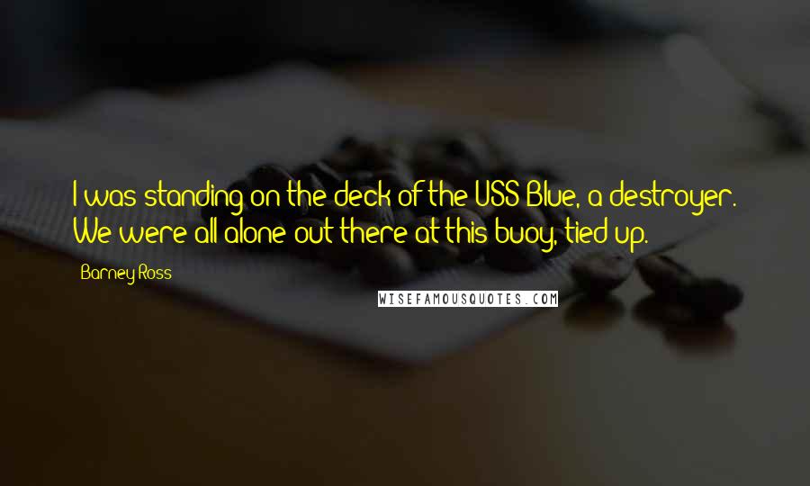 Barney Ross Quotes: I was standing on the deck of the USS Blue, a destroyer. We were all alone out there at this buoy, tied up.