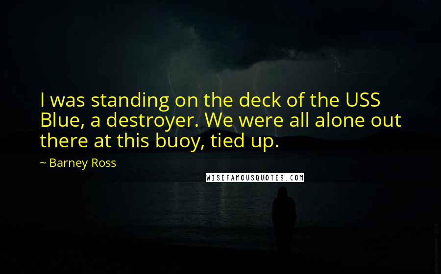 Barney Ross Quotes: I was standing on the deck of the USS Blue, a destroyer. We were all alone out there at this buoy, tied up.