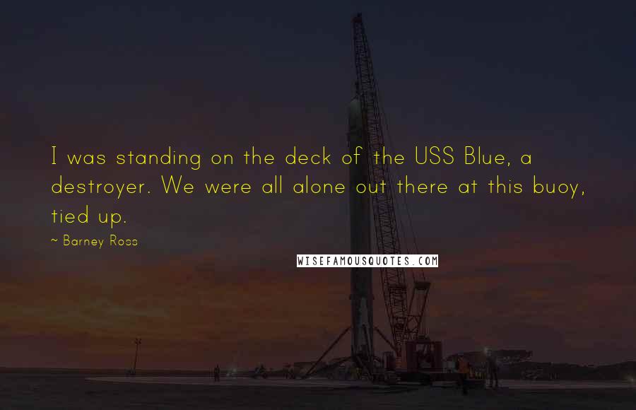 Barney Ross Quotes: I was standing on the deck of the USS Blue, a destroyer. We were all alone out there at this buoy, tied up.